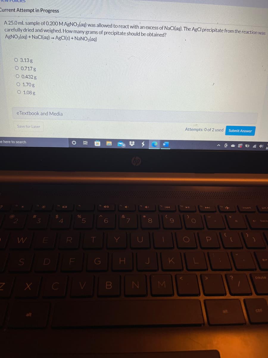 Current Attempt in Progress
A 25.0 mL sample of 0.200 M AgNO3(aq) was allowed to react with an excess of NaCI(aq). The AgCI precipitate from the reaction was
carefully dried and weighed. How many grams of precipitate should be obtained?
AgNO3(aq) + NACI(aq) → A£CI(s) + NaNO3(ag)
O 3.13g
O 0.717 g
O 0.432 g
O 1.70 g
O 1.08 g
e Textbook and Media
Save for Later
Attempts: 0 of 2 used
Submit Answer
e here to search
insert
&
%23
3.
4
7
8.
9
R
Y
D
pause
M
alt
ctri
B

