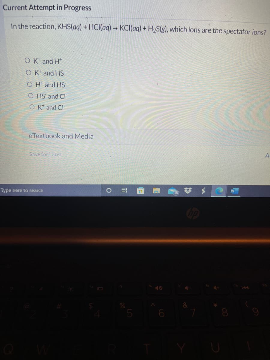 Current Attempt in Progress
In the reaction, KHS(aq) + HCI(aq) → KCI(aq) + H,S(g), which ions are the spectator ions?
ОК and H'
O K* and HS
O H* and HS
O HS and Cl
O K* and Cl
eTextbook and Media
Save for Later
Ai
Type here to search
