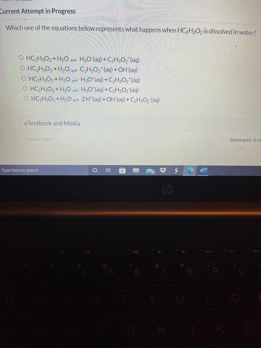 Current Attempt in Progress
Which one of the equations below represents what happens when HC2H3O2 is dissolved in water?
O HC2H3O2 + H2O.
O HC;H;O2+ H2Qe C,H;O2* (aq) + OH(aq)
O HC2H;O2+ H20 H3O*(aq) +C2H3O2*(aq)
O HC2H;O2+ H20e H3O*(aq) +C2H3O2 (aq)
O HC2H3O2 + H20 = 2H*(aq) + OH (aq) + C2H3O2 (aq)
H3Oʻ(aq) + C>H3O2" (aq)
eTextbook and Media
Save for Later
Attempts: 0 of
Type here to search
GH
2:
