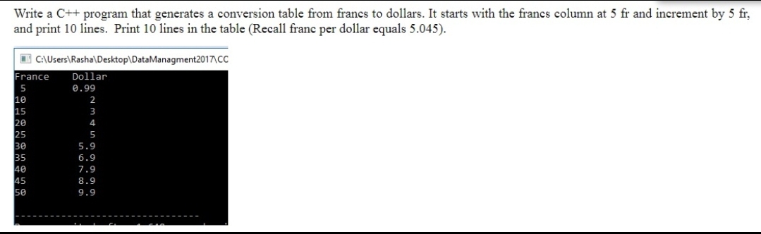 Write a C++ program that generates a conversion table from francs to dollars. It starts with the francs column at 5 fr and increment by 5 fr,
and print 10 lines. Print 10 lines in the table (Recall franc per dollar equals 5.045).
I C:\Users\Rasha\Desktop\DataManagment2017\CC
France
Dollar
0.99
10
15
20
25
30
35
40
45
50
2
3
4
5
5.9
6.9
7.9
8.9
9.9
