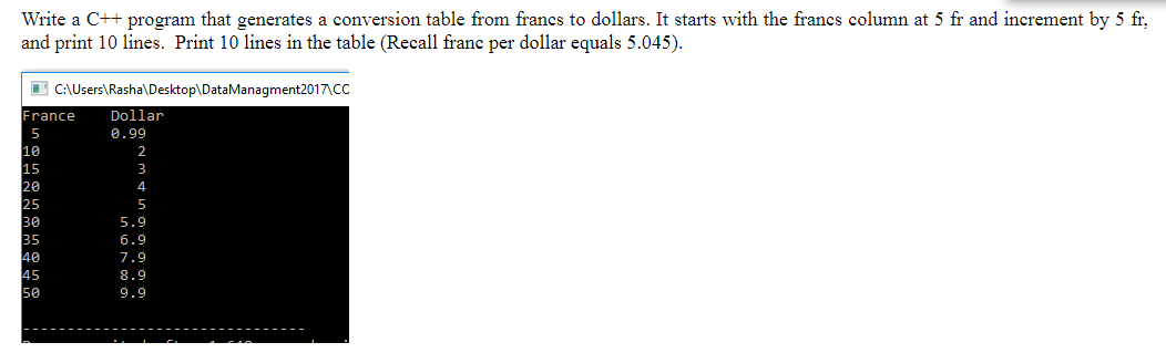 Write a C++ program that generates a conversion table from francs to dollars. It starts with the francs column at 5 fr and increment by 5 fr,
and print 10 lines. Print 10 lines in the table (Recall franc per dollar equals 5.045).
I C:\Users\Rasha\Desktop\DataManagment2017\CC
France
Dollar
5
0.99
10
15
28
25
30
35
40
45
50
5.9
6.9
7.9
8.9
9.9
