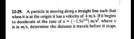 12-29. A particle is moving along a straight line such that
when it is at the origin it has a velocity of 4 m/s. If it begins
to decelerate at the rate of a = (-1.5v2) m/s², where v
is in m/s, determine the distance it travels before it stops.
