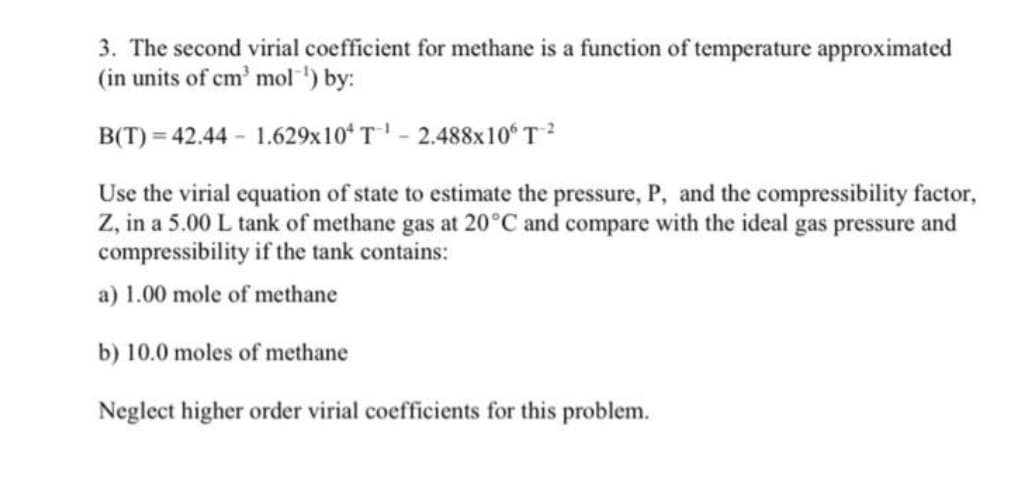3. The second virial coefficient for methane is a function of temperature approximated
(in units of cm' mol ) by:
B(T) = 42.44 - 1.629x10ʻ T ' - 2.488x10ʻT?
Use the virial equation of state to estimate the pressure, P, and the compressibility factor,
Z, in a 5.00 L tank of methane gas at 20°C and compare with the ideal gas pressure and
compressibility if the tank contains:
a) 1.00 mole of methane
b) 10.0 moles of methane
Neglect higher order virial coefficients for this problem.
