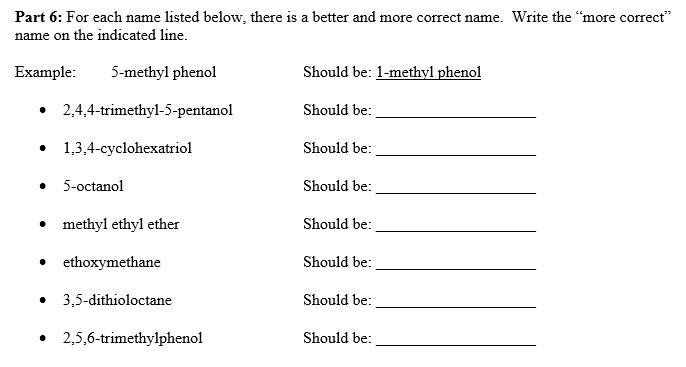 Part 6: For each name listed below, there is a better and more correct name. Write the "more correct"
name on the indicated line.
Example:
5-methyl phenol
Should be: 1-methyl phenol
• 2,4,4-trimethyl-5-pentanol
Should be:
1,3,4-cyclohexatriol
Should be:
• 5-octanol
Should be:
