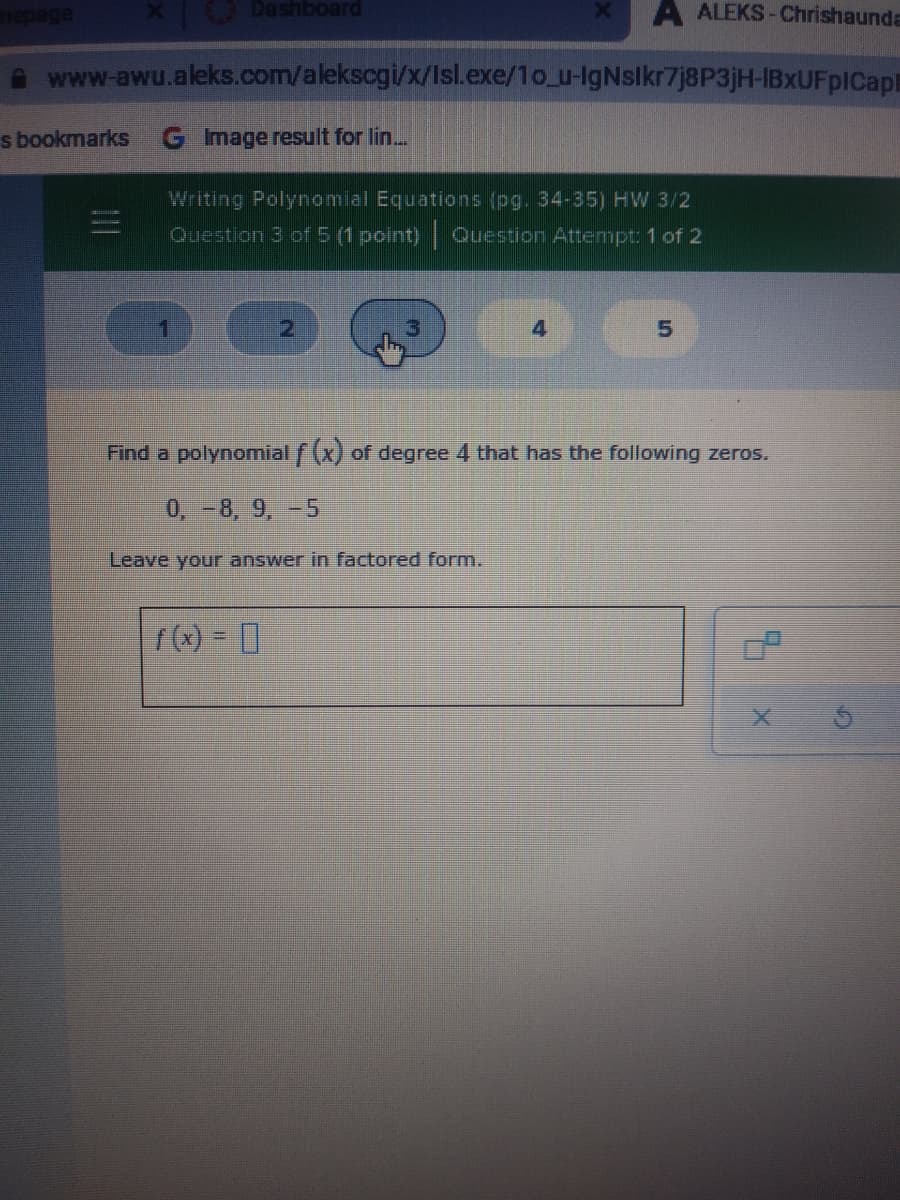 A ALEKS-Chrishaunda
www-awu.aleks.com/alekscgi/x/Isl.exe/1o_u-IgNslkr7j8P3jH-IBxUFpICapi
s bookmarks
G Image result for lin...
Writing Polynomial Equations (pg. 34-35) HW 3/2
Question 3 of 5 (1 point) Ouestion Attempt: 1 of 2
Find a polynomial (x) of degree 4 that has the following zeros.
0, -8, 9, -5
Leave your answer in factored form.
(x) = ]

