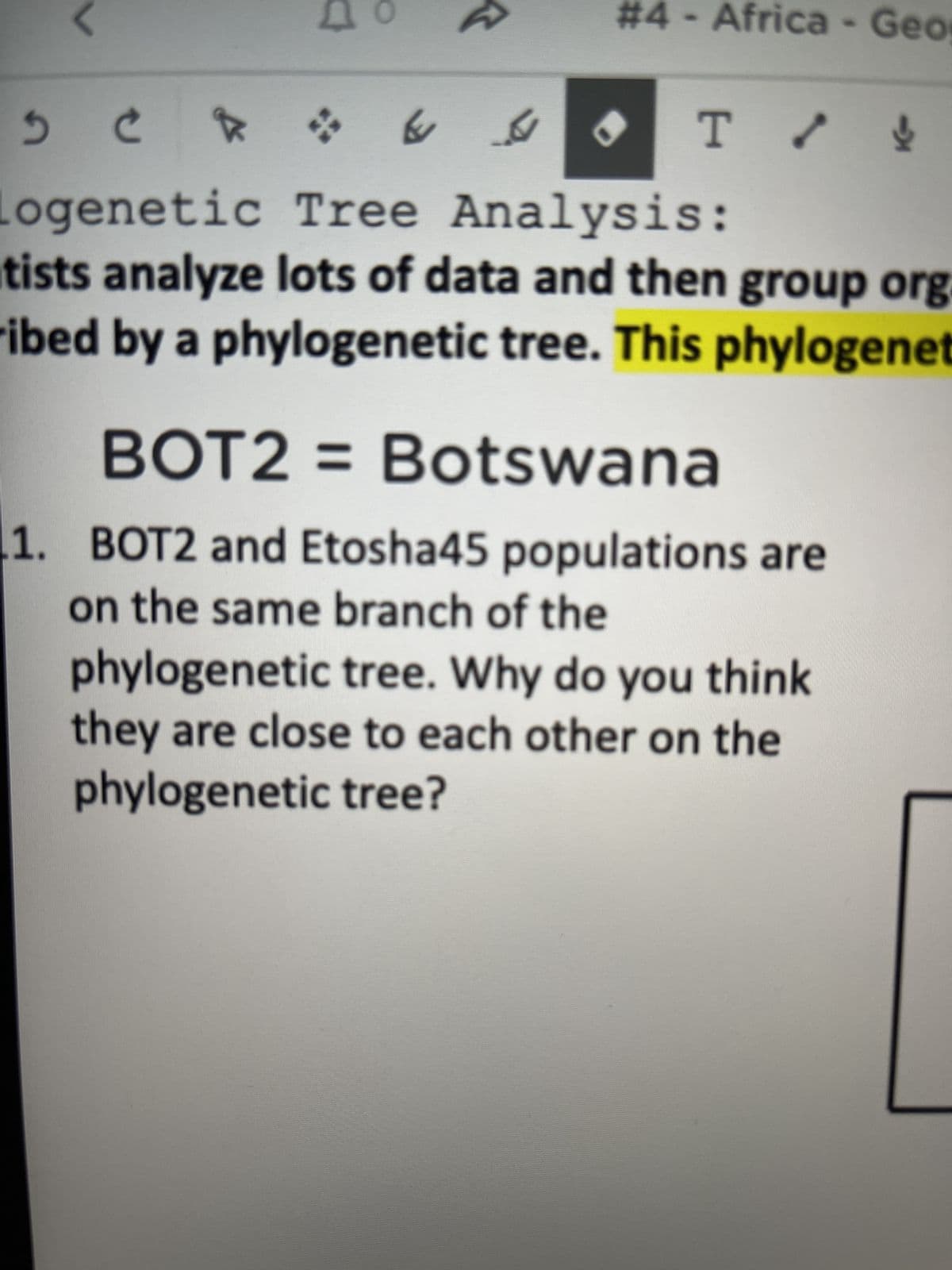 &
X
P
64
#4 - Africa - Geo
T / !
8
5 C
Logenetic Tree Analysis:
tists analyze lots of data and then group org
ribed by a phylogenetic tree. This phylogenet
BOT2= Botswana
1. BOT2 and Etosha45 populations are
on the same branch of the
phylogenetic tree. Why do you think
they are close to each other on the
phylogenetic tree?