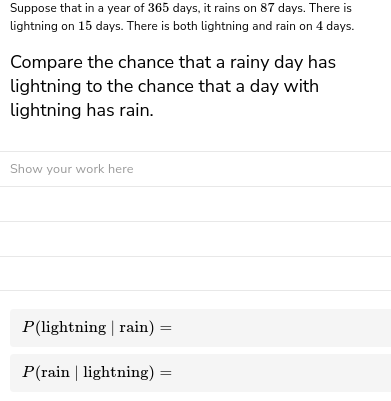 Suppose that in a year of 365 days, it rains on 87 days. There is
lightning on 15 days. There is both lightning and rain on 4 days.
Compare the chance that a rainy day has
lightning to the chance that a day with
lightning has rain.
Show your work here
P(lightning | rain) =
P(rain | lightning) =