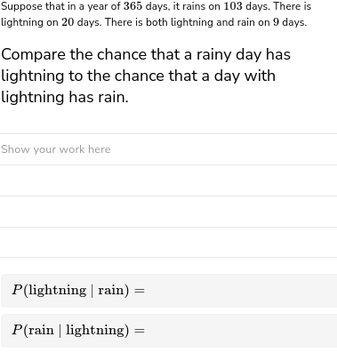 Suppose that in a year of 365 days, it rains on 103 days. There is
lightning on 20 days. There is both lightning and rain on 9 days.
Compare the chance that a rainy day has
lightning to the chance that a day with
lightning has rain.
Show your work here
P(lightning | rain) :
P(rain | lightning) =