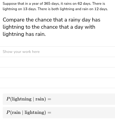 Suppose that in a year of 365 days, it rains on 62 days. There is
lightning on 13 days. There is both lightning and rain on 12 days.
Compare the chance that a rainy day has
lightning to the chance that a day with
lightning has rain.
Show your work here
P(lightning | rain) =
P(rain | lightning)