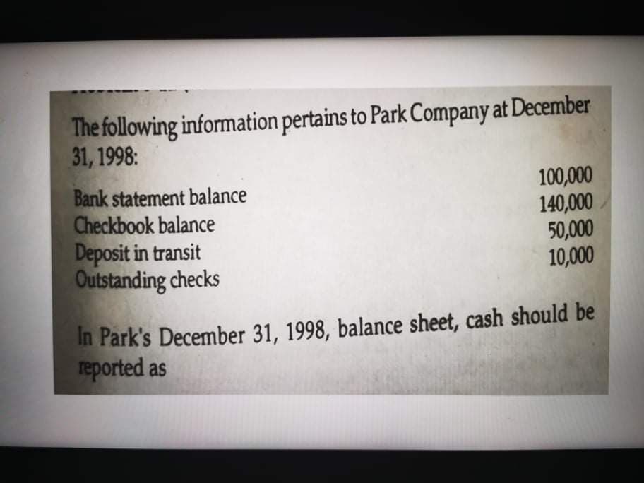The following information pertains to Park Company at December
31, 1998:
Bank statement balance
Checkbook balance
Deposit in transit
Outstanding checks
100,000
140,000
50,000
10,000
In Park's December 31, 1998, balance sheet, cash should be
reported as
