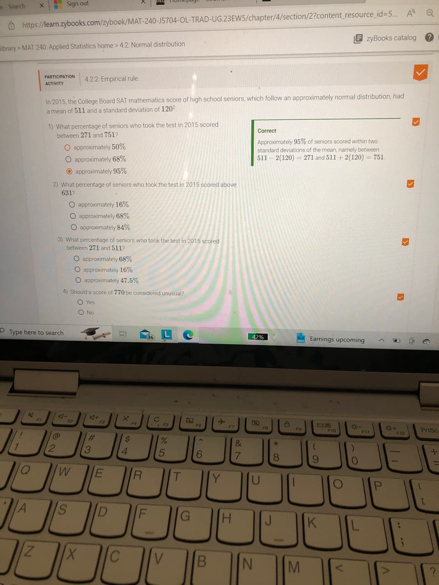 n-Search
Q
https://learn.zybooks.com/zybook/MAT-240-J5704-OL-TRAD-UG.23EW5/chapter/4/section/2?content_resource_id=5... A
ibrary> MAT 240: Applied Statistics home > 4.2: Normal distribution
1
1
B
X
Q
IN
Sign out
Type here to search
Z
PARTICIPATION 4.2.2: Empirical rule.
ACTIVITY
In 2015, the College Board SAT mathematics score of high school seniors, which follow an approximately normal distribution, had
a mean of 511 and a standard deviation of 120²
1) What percentage of seniors who took the test in 2015 scored
between 271 and 751?
2) What percentage of seniors who took the test in 2015 scored above
631?
2
O approximately 50%
O approximately 68%
O approximately 95%
O approximately 16%
O approximately 68%
O approximately 84%
3) What percentage of seniors who took the test in 2015 scored
between 271 and 511?
4) Should a score of 770 be considered unusual?
O Yes
O No
O approximately 68%
O approximately 16%
O approximately 47.5%
W
3
+
A S D
E
E
4
X C
F4
$
R
F
1
.F5
95
%
V
T
G
F6
6
B
Y
H
&
7
Correct
N
Approximately 95% of seniors scored within two
standard deviations of the mean, namely between
5112(120) 271 and 511 + 2(120) = 751.
12%
U
F8
*
8
8
F9
1
M
Earnings upcoming
(
9
?
EzyBooks catalog
F10
O
<
*-
)
0
F11
P
JE
+
F12
PrtSc
[
+
?