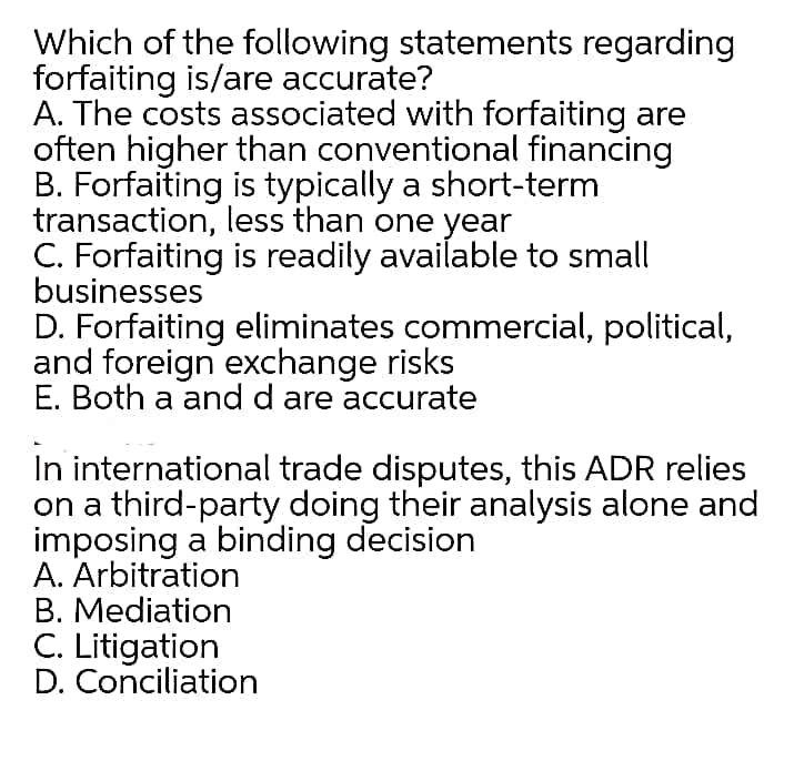 Which of the following statements regarding
forfaiting is/are accurate?
A. The costs associated with forfaiting are
often higher than conventional financing
B. Forfaiting is typically a short-term
transaction, less than one year
C. Forfaiting is readily available to small
businesses
D. Forfaiting eliminates commercial, political,
and foreign exchange risks
E. Both a and d are accurate
In international trade disputes, this ADR relies
on a third-party doing their analysis alone and
imposing a binding decision
A. Arbitration
B. Mediation
C. Litigation
D. Conciliation
