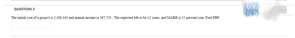 QUESTION 3
Swer
The initial cost of a project is 2,180,441 and annual income is 597,733. The expected life to be 12 years, and MARR is 15 percent'year. Find PBP.
