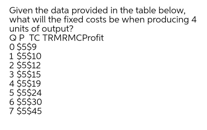 Given the data provided in the table below,
what will the fixed costs be when producing 4
units of output?
QP TC TRMRMCProfit
O $5$9
1 $5$10
2 $5$12
3 $5$15
4 $5$19
5 $5$24
6 $5$30
7 $5$45
