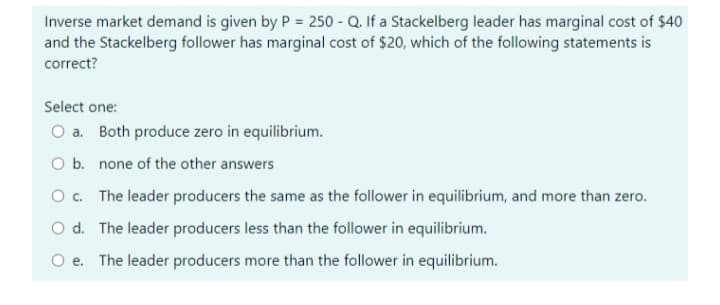 Inverse market demand is given by P = 250 - Q. If a Stackelberg leader has marginal cost of $40
and the Stackelberg follower has marginal cost of $20, which of the following statements is
correct?
Select one:
O a. Both produce zero in equilibrium.
O b. none of the other answers
O. The leader producers the same as the follower in equilibrium, and more than zero.
O d. The leader producers less than the follower in equilibrium.
O e. The leader producers more than the follower in equilibrium.
