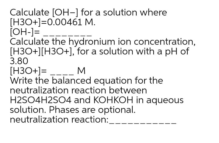 Calculate [OH-] for a solution where
[H3O+]=0.00461 M.
[OH-]=
Calculate the hydronium ion concentration,
[H3O+][H3O+], for a solution with a pH of
3.80
[H3O+]=
Write the balanced equation for the
neutralization reaction between
H2SO4H2SO4 and KOHKOH in aqueous
solution. Phases are optional.
neutralization reaction:_
M
