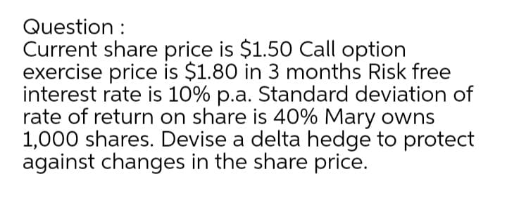 Question :
Current share price is $1.50 Call option
exercise price is $1.80 in 3 months Risk free
interest rate is 10% p.a. Standard deviation of
rate of return on share is 40% Mary owns
1,000 shares. Devise a delta hedge to protect
against changes in the share price.
