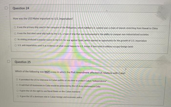 Question 24
How was the USS Maine important to U.S. imperialism?
O it was the primary ship used in the conquest of the Philippines, which fulfilled U.S. control over a chain of islands stretching from Hawaii to China
O it was the first steel naval ship built by the U.S., a type of ship that was instrumental in the ability to conquer non-industrialized societies
O its sinking produced a popular outcry in the U.S. for war against Spain, which opened an opportunity for the growth of U.S. imperialism
O US. anti-imperialists used it as evidence of what could happen to U.S. troops if they tried to military occupy foreign lands
D Question 25
Which of the following was NOT a way in which the Platt Amendment affected US relations with Cuba?
O k permitted the US to intervene in Cuban politics at any time to protect Cuban "independence
O it said that US businesses in Cuba would be protected by the US Army stationed in Cuba
Ot gave the US the right to use Naval Bases on the Cuban mainland
Ot gve the US a dominant role in Cuban foreign and economic policy
