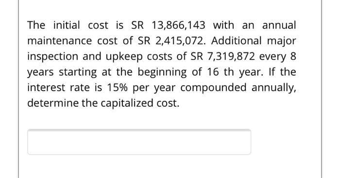 The initial cost is SR 13,866,143 with an annual
maintenance cost of SR 2,415,072. Additional major
inspection and upkeep costs of SR 7,319,872 every 8
years starting at the beginning of 16 th year. If the
interest rate is 15% per year compounded annually,
determine the capitalized cost.
