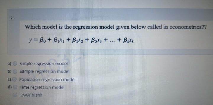 2-
Which model is the regression model given below called in econometrics??
y = Bo + Bxi + Bx2 + Bzx3 + .. + Bxk
a)
Simple regression model
b)
Sample regression model
Population regression model
d)
Time regression model
Leave blank
