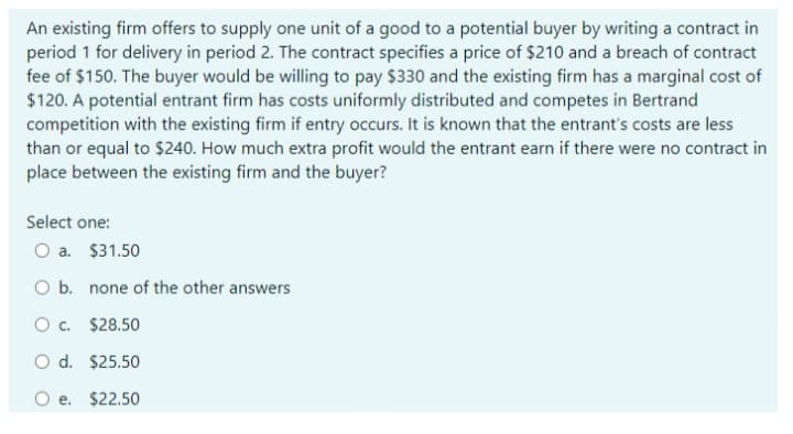 An existing firm offers to supply one unit of a good to a potential buyer by writing a contract in
period 1 for delivery in period 2. The contract specifies a price of $210 and a breach of contract
fee of $150. The buyer would be willing to pay $330 and the existing firm has a marginal cost of
$120. A potential entrant firm has costs uniformly distributed and competes in Bertrand
competition with the existing firm if entry occurs. It is known that the entrant's costs are less
than or equal to $240. How much extra profit would the entrant earn if there were no contract in
place between the existing firm and the buyer?
Select one:
O a. $31.50
O b. none of the other answers
O c. $28.50
O d. $25.50
O e. $22.50
