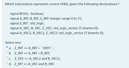Which instructions represent correct VHDL given the following declarations?
signal BOOL: boolean;
signal A_INT, B_INT, Z_INT: Integer range O to 15;
signal Z_BIT : std logic;
signal A_VEC, B_VEC, z_VEC: std_logik_vector (3 downto 0:
signal A VEC2, BVEC2, Z_VECZ: std_logik vector (7 downto 0:
Select one:
*a. ZINT AINT = "0001";
b. ZINT AINT - B_INT;
°c Z VEC A_VEC2 and B_VEC2;
°d Z BIT AVEC and B_INT;
