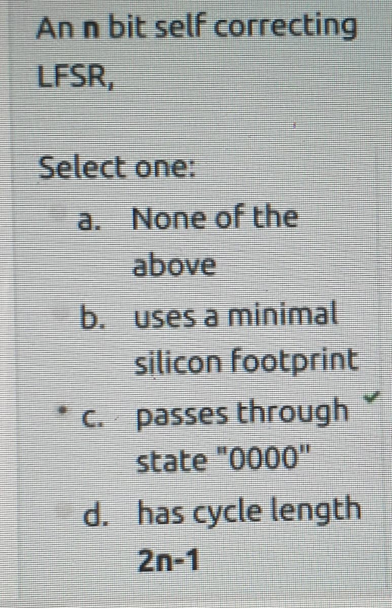 An n bit self correcting
LFSR,
Select one:
a. None of the
above
b. uses a minimal
silicon footprint
* C. passes through
state "0000"
d. has cycle length
2n-1
