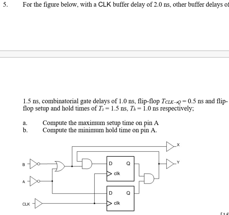 5.
For the figure below, with a CLK buffer delay of 2.0 ns, other buffer delays of
1.5 ns, combinatorial gate delays of 1.0 ns, flip-flop TCLK→Q = 0.5 ns and flip-
flop setup and hold times of Ts = 1.5 ns, Th= 1.0 ns respectively;
Compute the maximum setup time on pin A
Compute the minimum hold time on pin A.
а.
b.
D
Q
clk
A
D
Q
CLK
clk
[15
