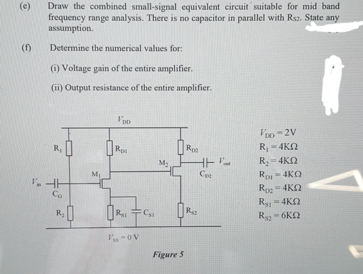 Draw the combined small-signal equivalent circuit suitable for mid band
frequency range analysis. There is no capacitor in parallel with Rs2. State any
assumption.
(e)
(f)
Determine the numerical values for:
(i) Voltage gain of the entire amplifier.
(ii) Output resistance of the entire amplifier.
V DD
DD =2V
Rp2
R, = 4KN
R1
Rpi
R2= 4KN
RpL=4KO
Rp2 = 4KQ
Rsi =4KQ
M2
Cp2
Vin HH
Co
Rsi
Rs2
R$2
6ΚΩ
R2
Vss = 0 V
Figure 5
