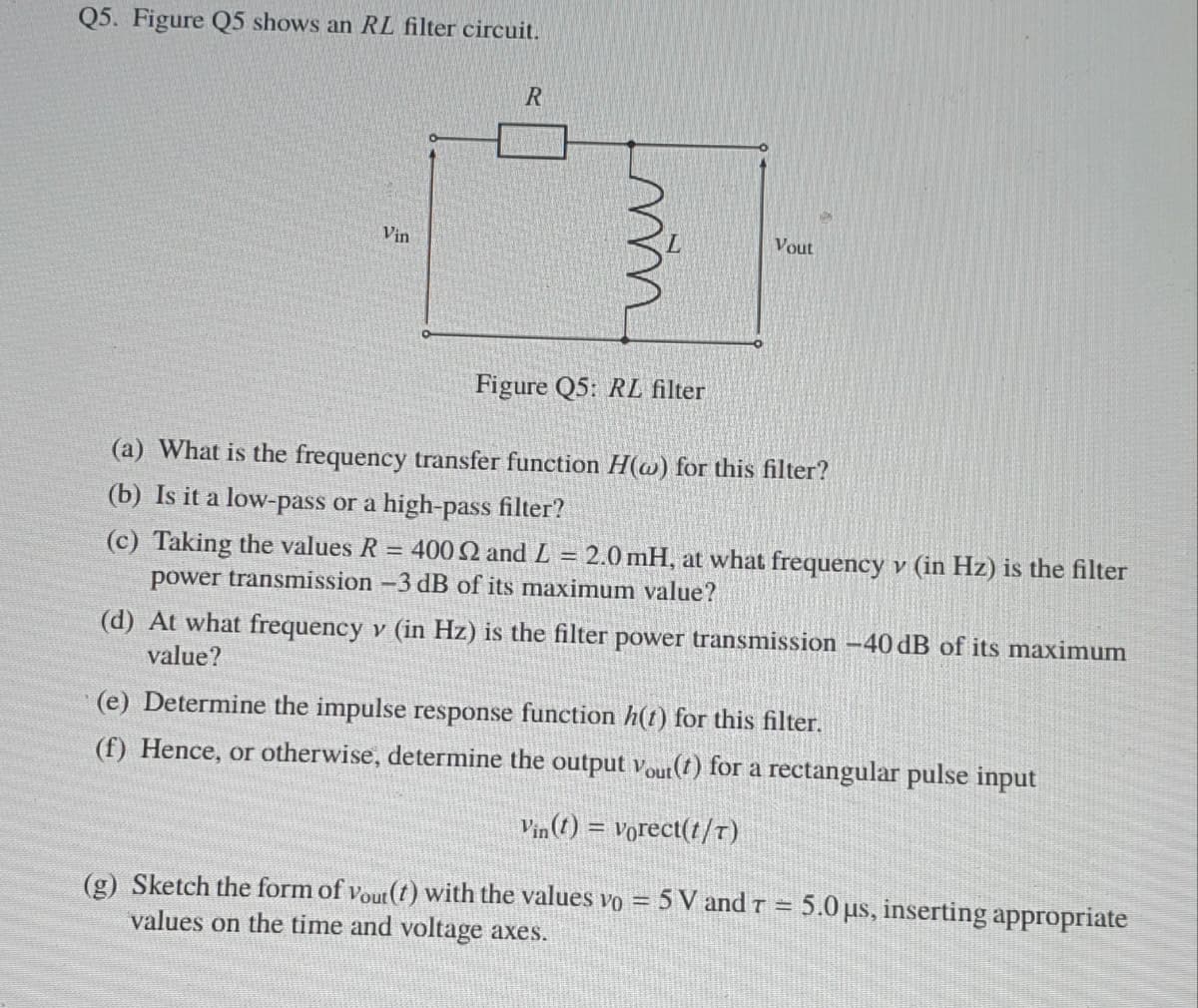 Q5. Figure Q5 shows an RL filter circuit.
Vin
Vout
Figure Q5: RL filter
(a) What is the frequency transfer function H(@) for this filter?
(b) Is it a low-pass or a high-pass filter?
(c) Taking the values R = 400 2 and L = 2.0 mH, at what frequency v (in Hz) is the filter
power transmission -3 dB of its maximum value?
(d) At what frequency v (in Hz) is the filter power transmission –40 dB of its maximum
value?
(e) Determine the impulse response function h(t) for this filter.
(f) Hence, or otherwise, determine the output Vout(t) for a rectangular pulse input
Vin (1) = vorect(t/T)
(g) Sketch the form of vout (t) with the values vo = 5 V and r = 5.0 us, inserting appropriate
values on the time and voltage axes.
