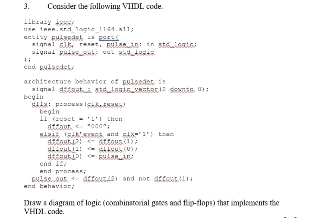 3.
Consider the following VHDL code.
library jeee;
use ieee.std_logic_1164.all;
entity pulsedet is port(
signal çlk, reset, pulsRin: in std logic;
signal pulsRut: out stdlegis
) ;
end pulsedet;
architecture behavior of pulsedet is
signal dffout_i st&legis vestor (2 dewnte 0);
begin
d££s: process (cikateset)
begin
if (reset = '1') then
dffout <= "000";
elsif (sikievent and slk='1') then
dffout (2) <= dffout(1);
dffout (1) <= dffout(0);
d££QutL0) <= pulsein;
end if;
end process;
pulseQut <= dffout_(2) and not dfEout (1);
end behavior;
Draw a diagram of logic (combinatorial gates and flip-flops) that implements the
VHDL code.
