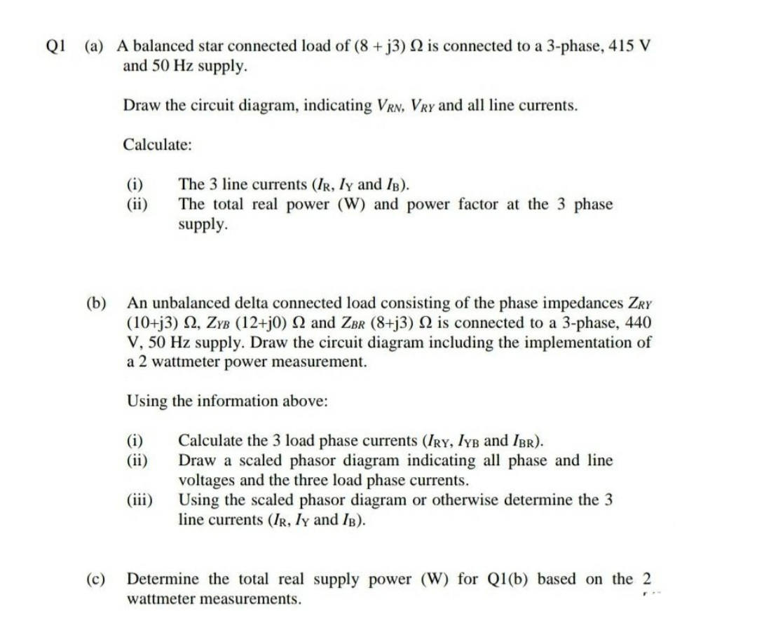 Q1 (a) A balanced star connected load of (8+j3) N is connected to a 3-phase, 415 V
and 50 Hz supply.
Draw the circuit diagram, indicating VRN, VRY and all line currents.
Calculate:
The 3 line currents (IR, Iy and IB).
The total real power (W) and power factor at the 3 phase
supply.
(i)
(ii)
(b)
An unbalanced delta connected load consisting of the phase impedances ZRY
(10+j3) 2, ZYB (12+j0) N and ZBr (8+j3) N is connected to a 3-phase, 440
V, 50 Hz supply. Draw the circuit diagram including the implementation of
a 2 wattmeter power measurement.
Using the information above:
Calculate the 3 load phase currents (IRY, IYB and IBR).
Draw a scaled phasor diagram indicating all phase and line
voltages and the three load phase currents.
(iii) Using the scaled phasor diagram or otherwise determine the 3
(i)
(ii)
line currents (IR, Iy and IB).
(c)
Determine the total real supply power (W) for Q1(b) based on the 2
wattmeter measurements.
