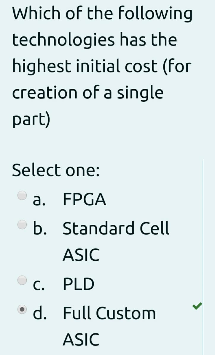 Which of the following
technologies has the
highest initial cost (for
creation of a single
part)
Select one:
а. FPGA
O b. Standard Cell
ASIC
С.
PLD
d. Full Custom
ASIC
