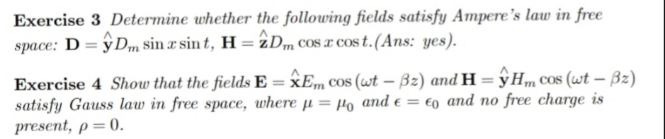 Exercise 3 Determine whether the following fields satisfy Ampere's law in free
space: D = ŷ Dm sin x sin t, H = 2Dm CoS x cos t.(Ans: yes).
%3D
Exercise 4 Show that the fields E = xEm COs (wt – Bz) and H = y Hm COs (wt – Bz)
satisfy Gauss law in free space, where µ = µo and e = €o and no free charge is
present, p=0.
%3D
|
%3D
