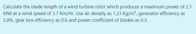 Calculate the blade length of a wind turbine rotor which produces a maximum power of 2.1
MW at a wind speed of 3.7 Km/Hr. Use air density as 1.23 Kg/m³, generator efficiency as
5.8%, gear box efficiency as 0.6 and power coefficient of blades as 0.3.
