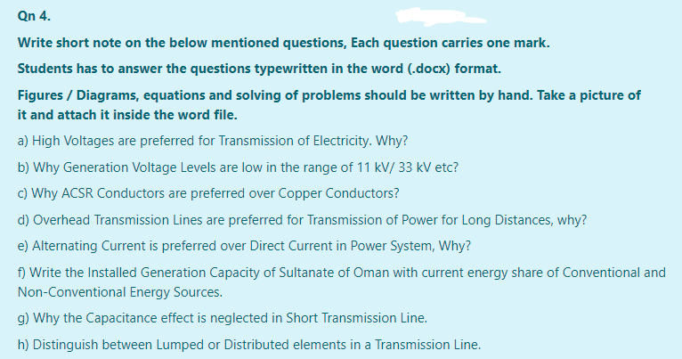 Qn 4.
Write short note on the below mentioned questions, Each question carries one mark.
Students has to answer the questions typewritten in the word (.docx) format.
Figures / Diagrams, equations and solving of problems should be written by hand. Take a picture of
it and attach it inside the word file.
a) High Voltages are preferred for Transmission of Electricity. Why?
b) Why Generation Voltage Levels are low in the range of 11 kV/ 33 kV etc?
c) Why ACSR Conductors are preferred over Copper Conductors?
d) Overhead Transmission Lines are preferred for Transmission of Power for Long Distances, why?
e) Alternating Current is preferred over Direct Current in Power System, Why?
f) Write the Installed Generation Capacity of Sultanate of Oman with current energy share of Conventional and
Non-Conventional Energy Sources.
g) Why the Capacitance effect is neglected in Short Transmission Line.
h) Distinguish between Lumped or Distributed elements in a Transmission Line.
