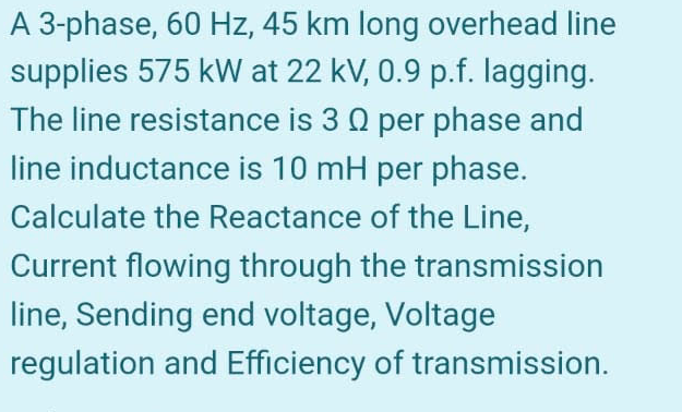 A 3-phase, 60 Hz, 45 km long overhead line
supplies 575 kW at 22 kV, 0.9 p.f. lagging.
The line resistance is 3 0 per phase and
line inductance is 10 mH per phase.
Calculate the Reactance of the Line,
Current flowing through the transmission
line, Sending end voltage, Voltage
regulation and Efficiency of transmission.
