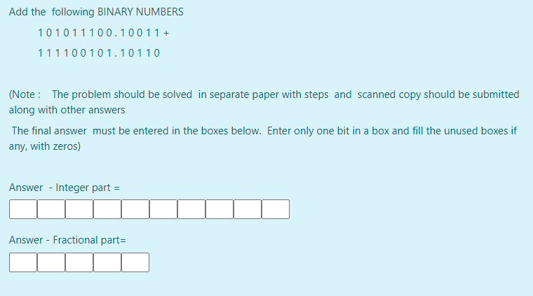Add the following BINARY NUMBERS
101011100.10011+
111100101. 10110
(Note : The problem should be solved in separate paper with steps and scanned copy should be submitted
along with other answers
The final answer must be entered in the boxes below. Enter only one bit in a box and fill the unused boxes if
any, with zeros)
Answer - Integer part =
Answer - Fractional part=
