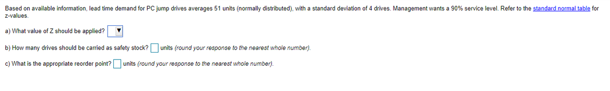 Based on available information, lead time demand for PC jump drives averages 51 units (normally distributed), with a standard deviation of 4 drives. Management wants a 90% service level. Refer to the standard normal table for
z-values.
a) What value of Z should be applied?
b) How many drives should be carried as safety stock? units (round your response to the nearest whole number).
c) What is the appropriate reorder point? units (round your response to the nearest whole number).
