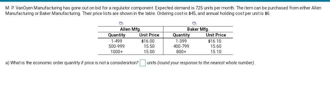 M. P. VanOyen Manufacturing has gone out on bid for a regulator component Expected demand is 725 units per month. The item can be purchased from either Allen
Manufacturing or Baker Manufacturing. Their price lists are shown in the table. Ordering costis $45, and annual holding cost per unit is $6.
Allen Mfg.
Quantity
1-499
Unit Price
$16.00
15.50
Baker Mfg.
Quantity
1-399
Unit Price
$16.10
15.60
15.10
500-999
400-799
1000+
15.00
800+
a) What is the economic order quantity if price is not a consideration?
units (round your response to the nearest whole number).
