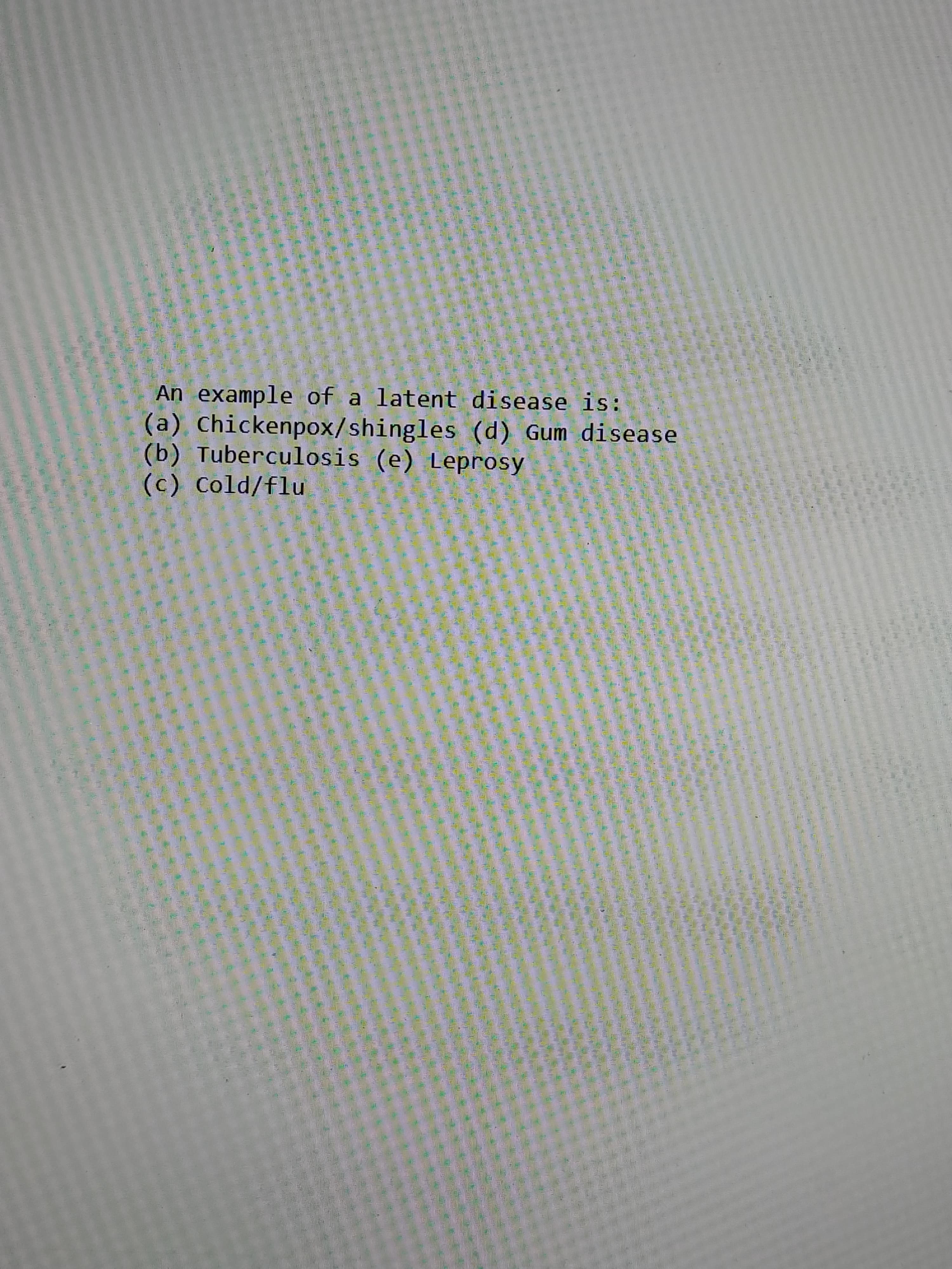 An example of a latent disease is:
(a), Chickenpox/shingles (d) Gum disease
(b) Tuberculosis (e) Leprosy
(c) Cold/flu
