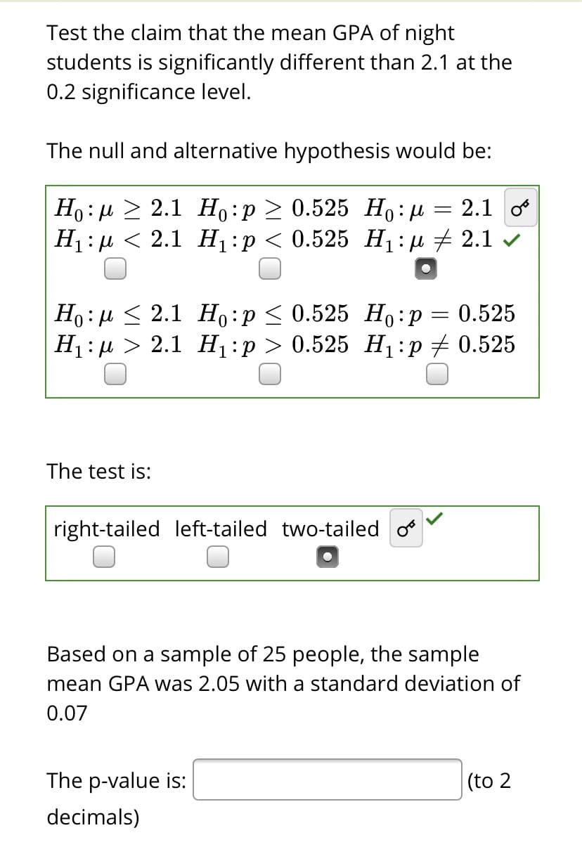 Test the claim that the mean GPA of night
students is significantly different than 2.1 at the
0.2 significance level.
The null and alternative hypothesis would be:
Но: и > 2.1 Но : р > 0.525 Но:и
Н:р < 2.1 Н,:р < 0.525 Н::д + 2.1 ~
2.1 o
Но: и< 2.1 Но : р< 0.525 Но:р
Н:р > 2.1 Н:р> 0.525 Н :р+0.525
0.525
The test is:
right-tailed left-tailed two-tailed o
Based on a sample of 25 people, the sample
mean GPA was 2.05 with a standard deviation of
0.07
The p-value is:
(to 2
decimals)
