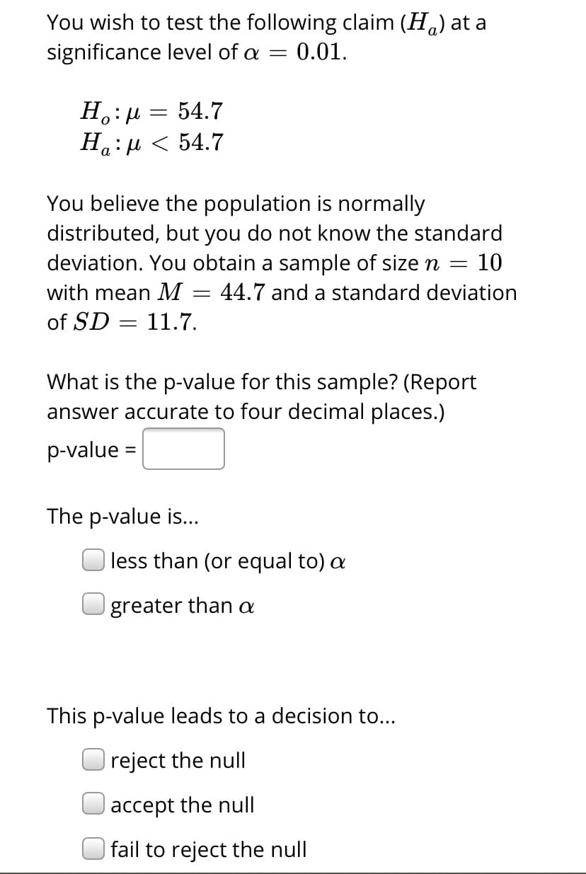 You wish to test the following claim (H.) at a
significance level of a
0.01.
H.: µ = 54.7
Ha: u < 54.7
а
You believe the population is normally
distributed, but you do not know the standard
deviation. You obtain a sample of size n =
10
with mean M = 44.7 and a standard deviation
of SD = 11.7.
What is the p-value for this sample? (Report
answer accurate to four decimal places.)
p-value
The p-value is...
less than (or equal to) a
greater than a
This p-value leads to a decision to...
reject the null
accept the null
| fail to reject the null
