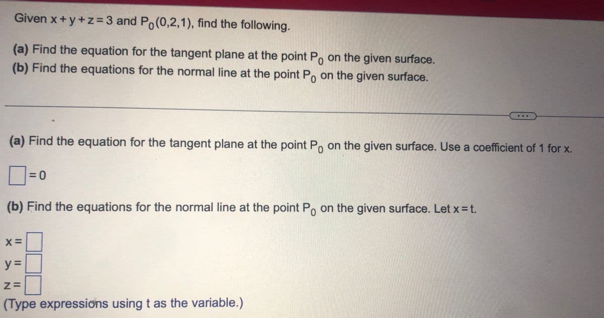 Given x+y+z=3 and Po(0,2,1), find the following.
(a) Find the equation for the tangent plane at the point Po on the given surface.
(b) Find the equations for the normal line at the point Po on the given surface.
(a) Find the equation for the tangent plane at the point Po on the given surface. Use a coefficient of 1 for x.
= 0
(b) Find the equations for the normal line at the point Po on the given surface. Let x = t.
X=
y =
Z=
(Type expressions using t as the variable.)