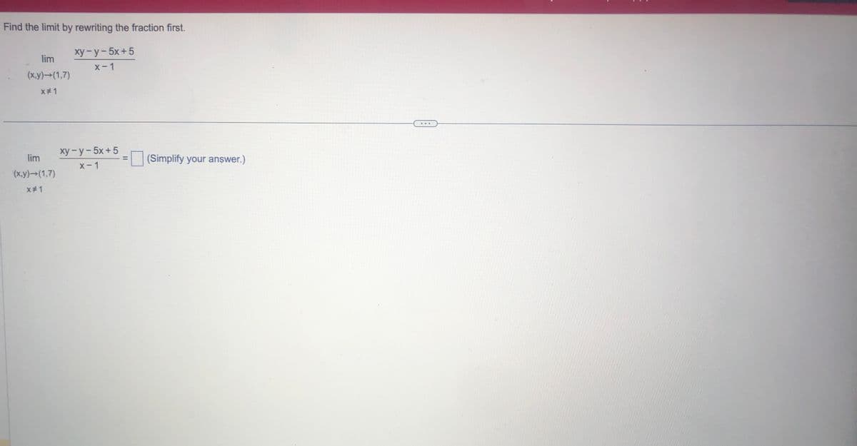 Find the limit by rewriting the fraction first.
lim
(x,y) →(1,7)
x#1
lim
(x,y)→(1,7)
X#1
xy-y-5x+5
x-1
xy-y-5x+5
x-1
II
(Simplify your answer.)