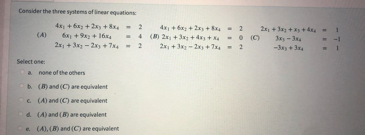 Consider the three systems of linear equations:
4x1 + 6x2 + 2x3 + 8x4
6x1 + 9x2 + 16x4
2x₁ + 3x2 - 2x3 +7x4
(A)
Select one:
a. none of the others
b. (B) and (C) are equivalent
(A) and (C) are equivalent
d.
(A) and (B) are equivalent
e. (A), (B) and (C) are equivalent
C.
= 2
|| ||
=
42
4x1 + 6x2 + 2x3 + 8x4
(B) 2x1 + 3x2 + 4x3 + x4
2x1 + 3x2 - 2x3 +7x4
2
: 0
= 2
=
(C)
2x1 + 3x2 + x3 + 4x4
3x3 - 3x4
-3x3 + 3x4
:
=
=
1
-1
1