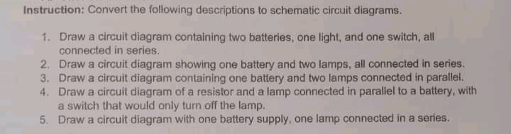 Instruction: Convert the following descriptions to schematic circuit diagrams.
1. Draw a circuit diagram containing two batteries, one light, and one switch, all
connected in series.
2. Draw a circuit diagram showing one battery and two lamps, all connected in series.
3. Draw a circuit diagram containing one battery and two lamps connected in parallel.
4. Draw a circuit diagram of a resistor and a lamp connected in parallel to a battery, with
a switch that would only turn off the lamp.
5. Draw a circuit diagram with one battery supply, one lamp connected in a series.
