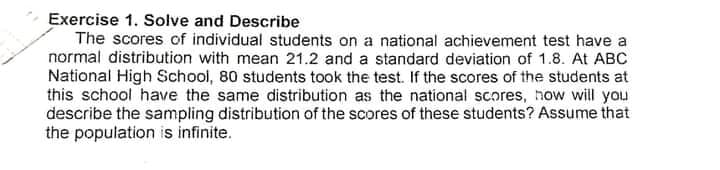Exercise 1. Solve and Describe
The scores of individual students on a national achievement test have a
normal distribution with mean 21.2 and a standard deviation of 1.8. At ABC
National High School, 80 students took the test. If the scores of the students at
this school have the same distribution as the national scores, now will you
describe the sampling distribution of the scores of these students? Assume that
the population is infinite.

