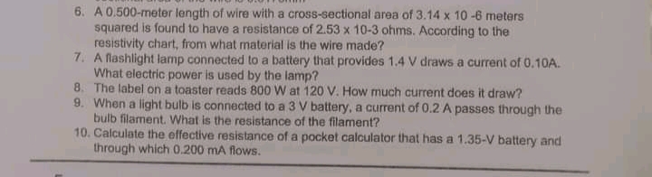 6. A 0.500-meter length of wire with a cross-sectional area of 3.14 x 10-6 meters
squared is found to have a resistance of 2.53 x 10-3 ohms. According to the
resistivity chart, from what material is the wire made?
7. A flashlight lamp connected to a battery that provides 1.4 V draws a current of 0.10A.
What electric power is used by the lamp?
8. The label on a toaster reads 800 W at 120 V. How much current does it draw?
9. When a light bulb is connected to a 3 V battery, a current of 0.2 A passes through the
bulb filament. What is the resistance of the filament?
10. Calculate the effective resistance of a pocket calculator that has a 1.35-V battery and
through which 0.200 mA flows.
