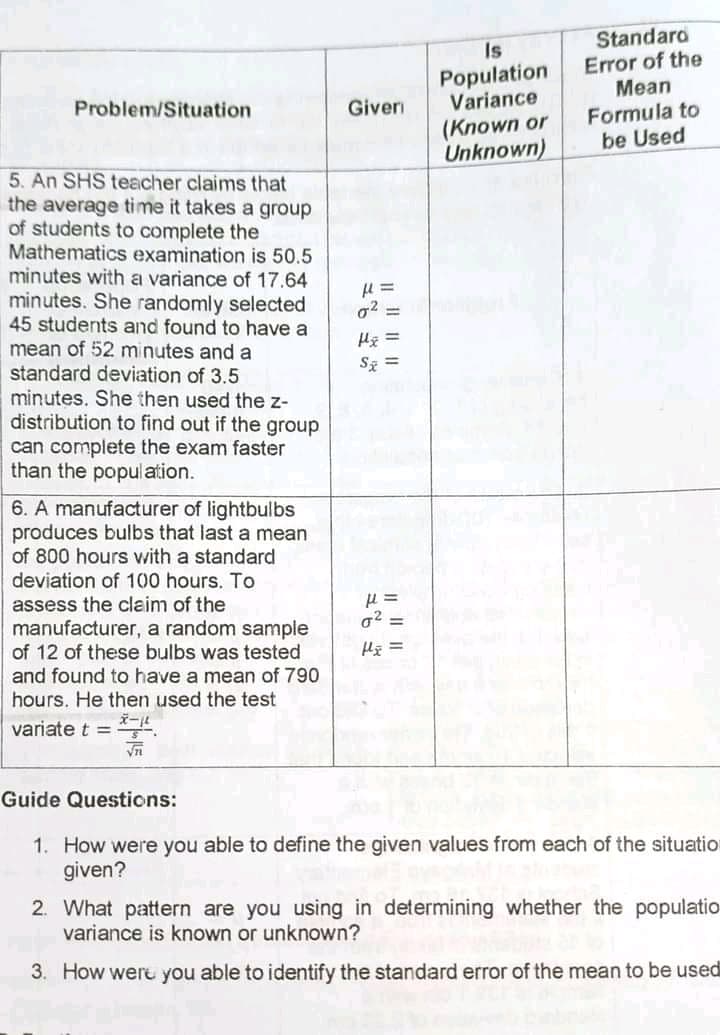 Is
Population
Variance
Standaro
Error of the
Mean
Giver
Formula to
be Used
Problem/Situation
(Known or
Unknown)
5. An SHS teacher claims that
the average time it takes a group
of students to complete the
Mathematics examination is 50.5
minutes with a variance of 17.64
minutes. She randomly selected
45 students and found to have a
mean of 52 minutes and a
standard deviation of 3.5
minutes. She then used the z-
distribution to find out if the group
can complete the exam faster
than the population.
o2 =
Hg =
Sz =
6. A manufacturer of lightbulbs
produces bulbs that last a mean
of 800 hours with a standard
deviation of 100 hours. To
assess the claim of the
g2 =
manufacturer, a random sample
of 12 of these bulbs was tested
and found to have a mean of 790
hours. He then used the test
variate t =
Guide Questions:
1. How were you able to define the given values from each of the situation
given?
2. What pattern are you using in determining whether the populatio
variance is known or unknown?
3. How weru you able to identify the standard error of the mean to be usedi
